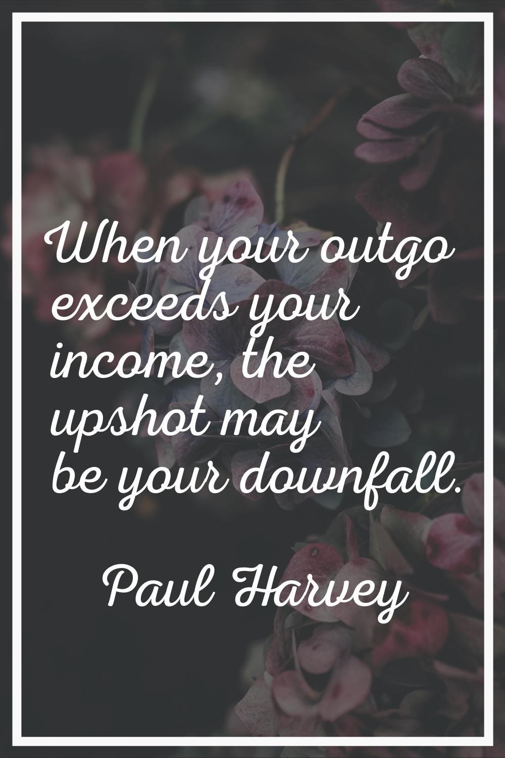 When your outgo exceeds your income, the upshot may be your downfall.