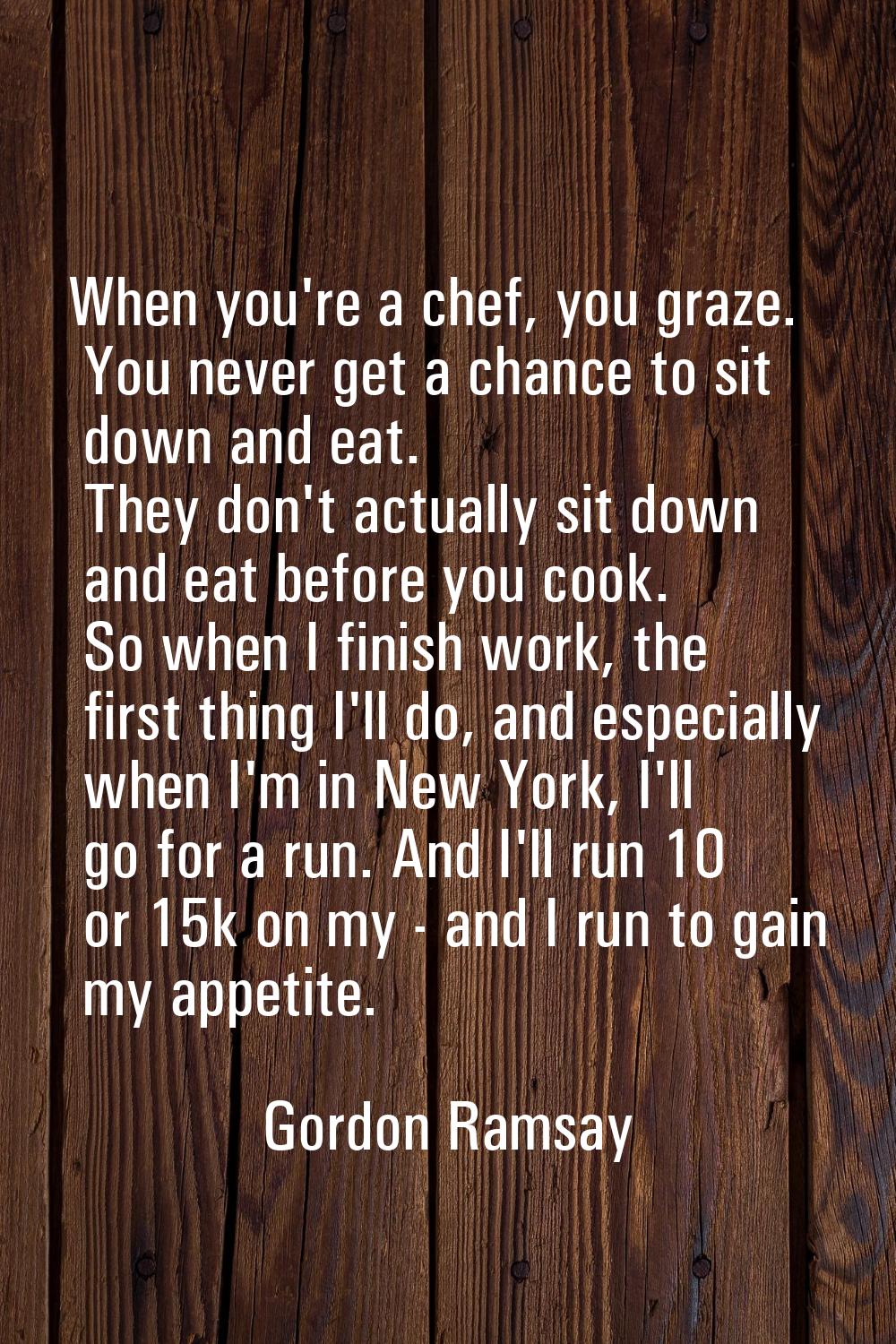 When you're a chef, you graze. You never get a chance to sit down and eat. They don't actually sit 