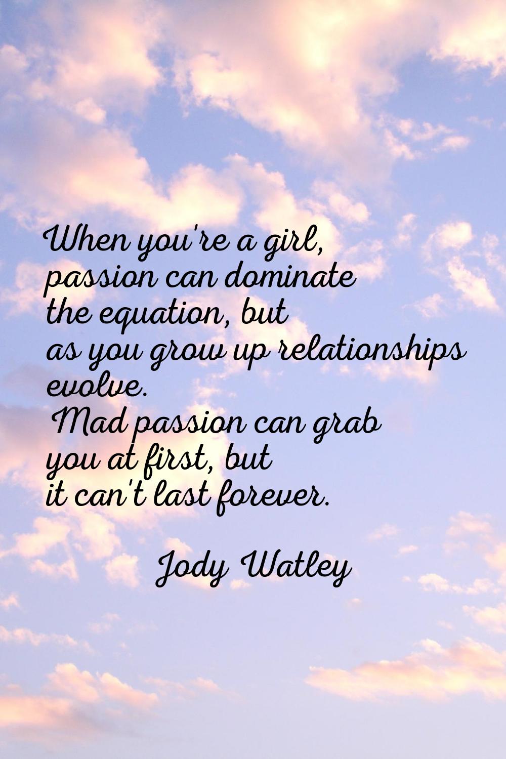 When you're a girl, passion can dominate the equation, but as you grow up relationships evolve. Mad