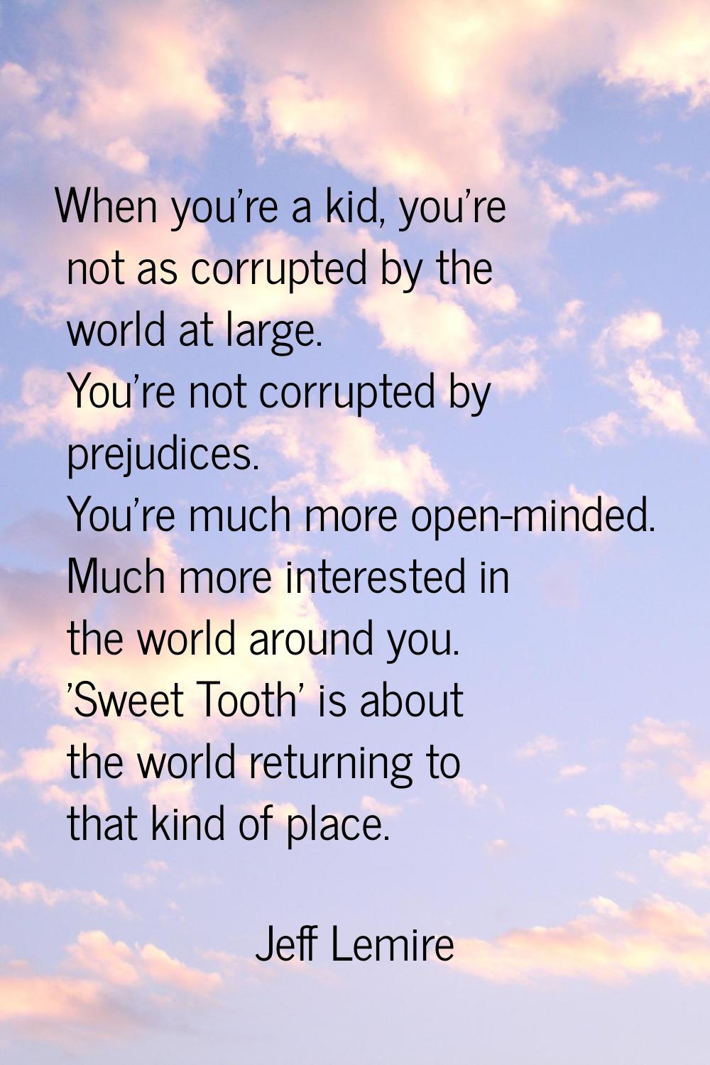 When you're a kid, you're not as corrupted by the world at large. You're not corrupted by prejudice