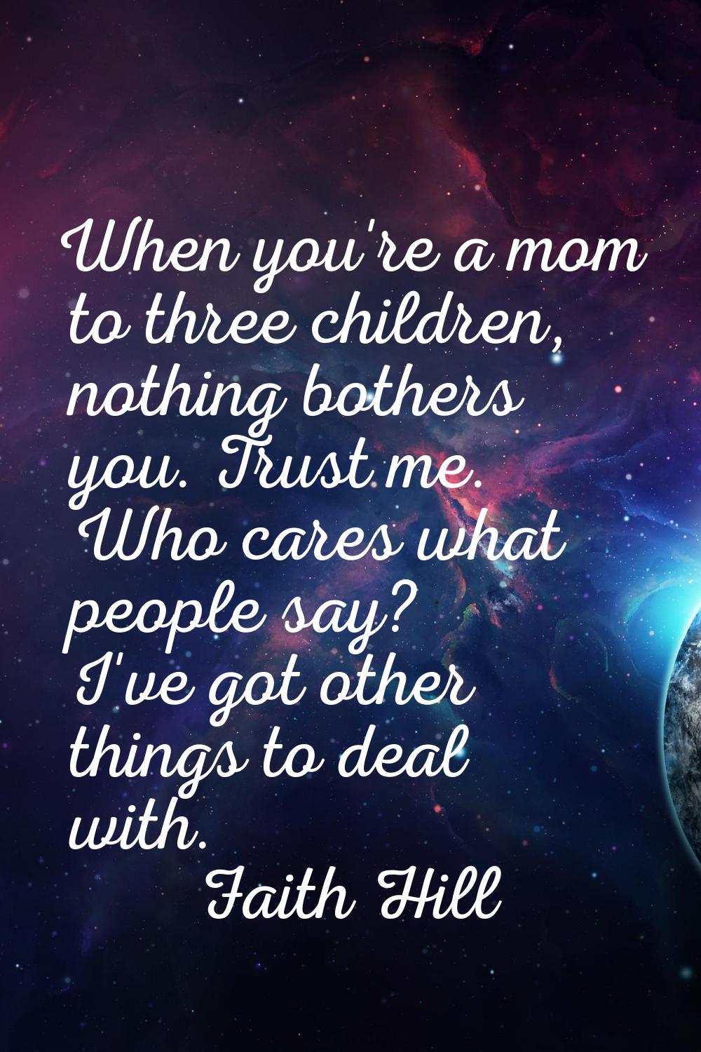 When you're a mom to three children, nothing bothers you. Trust me. Who cares what people say? I've