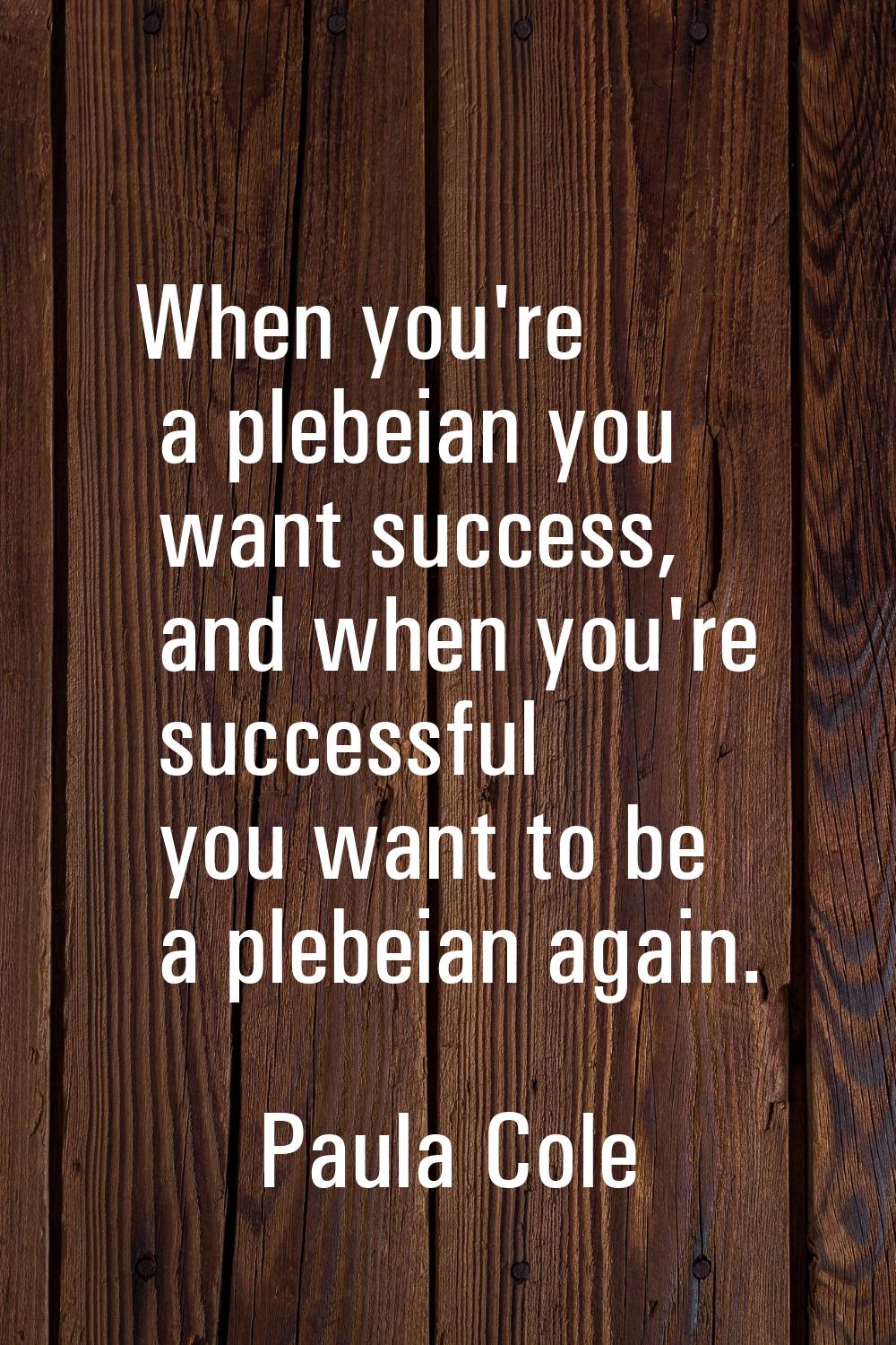 When you're a plebeian you want success, and when you're successful you want to be a plebeian again