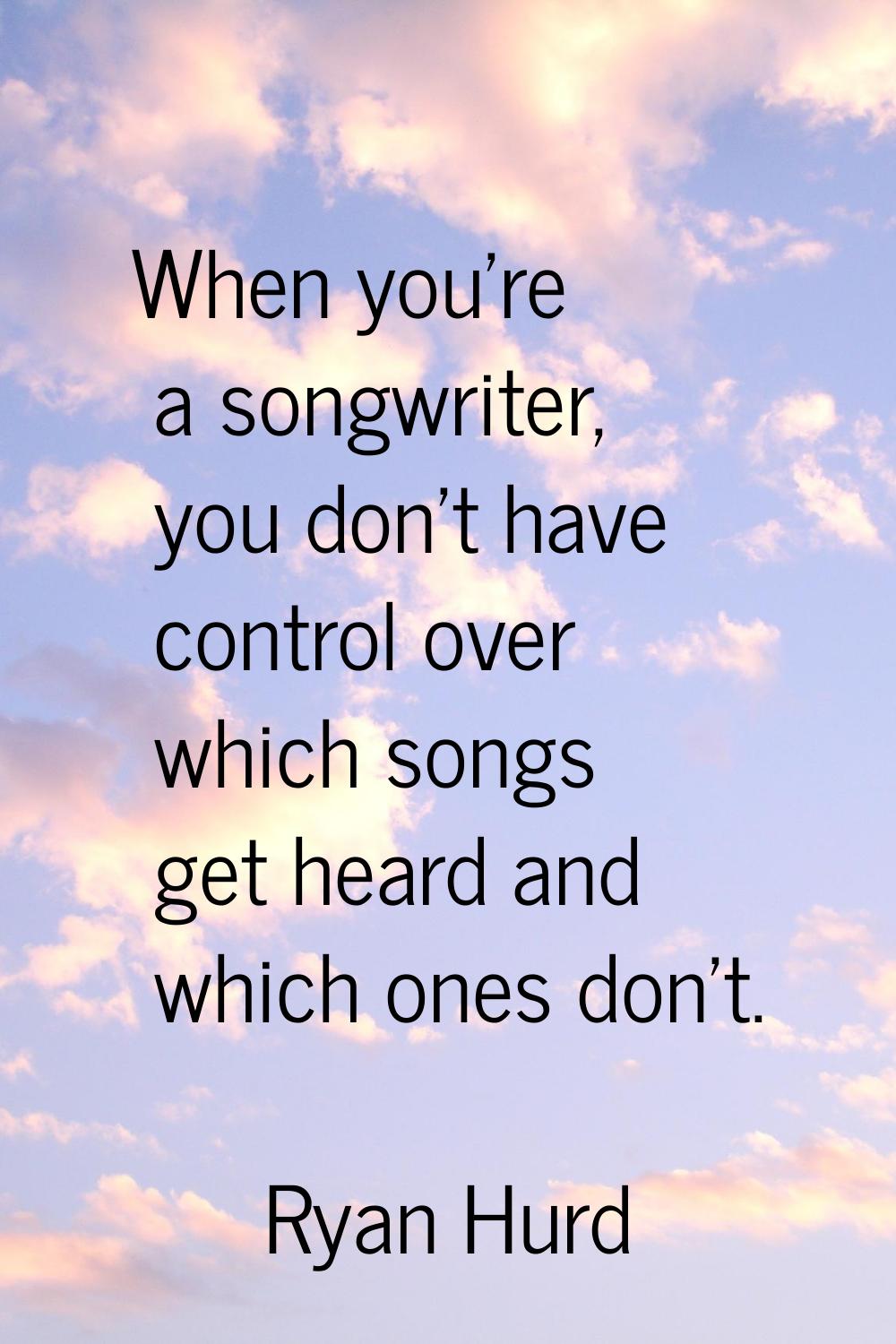 When you're a songwriter, you don't have control over which songs get heard and which ones don't.
