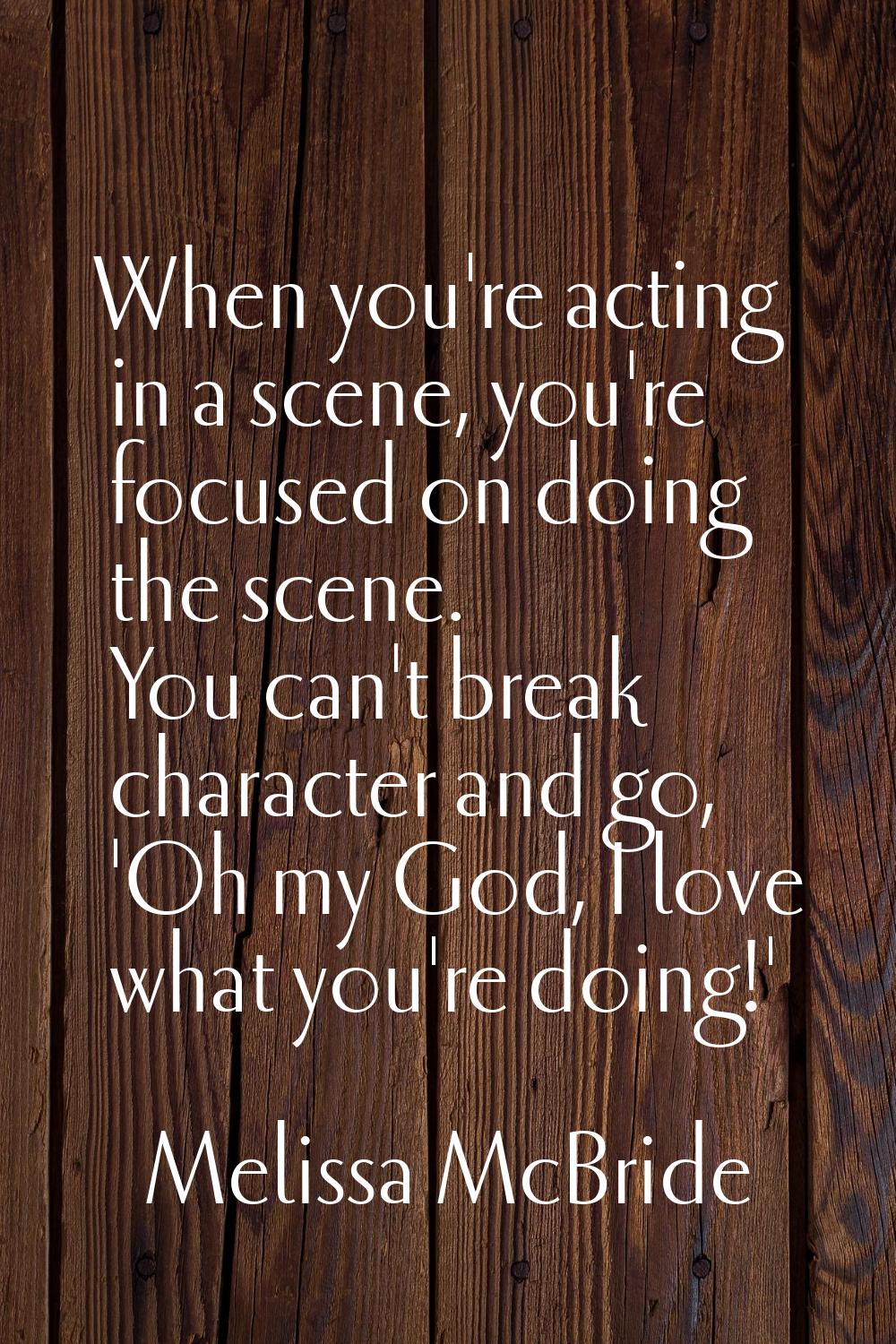 When you're acting in a scene, you're focused on doing the scene. You can't break character and go,
