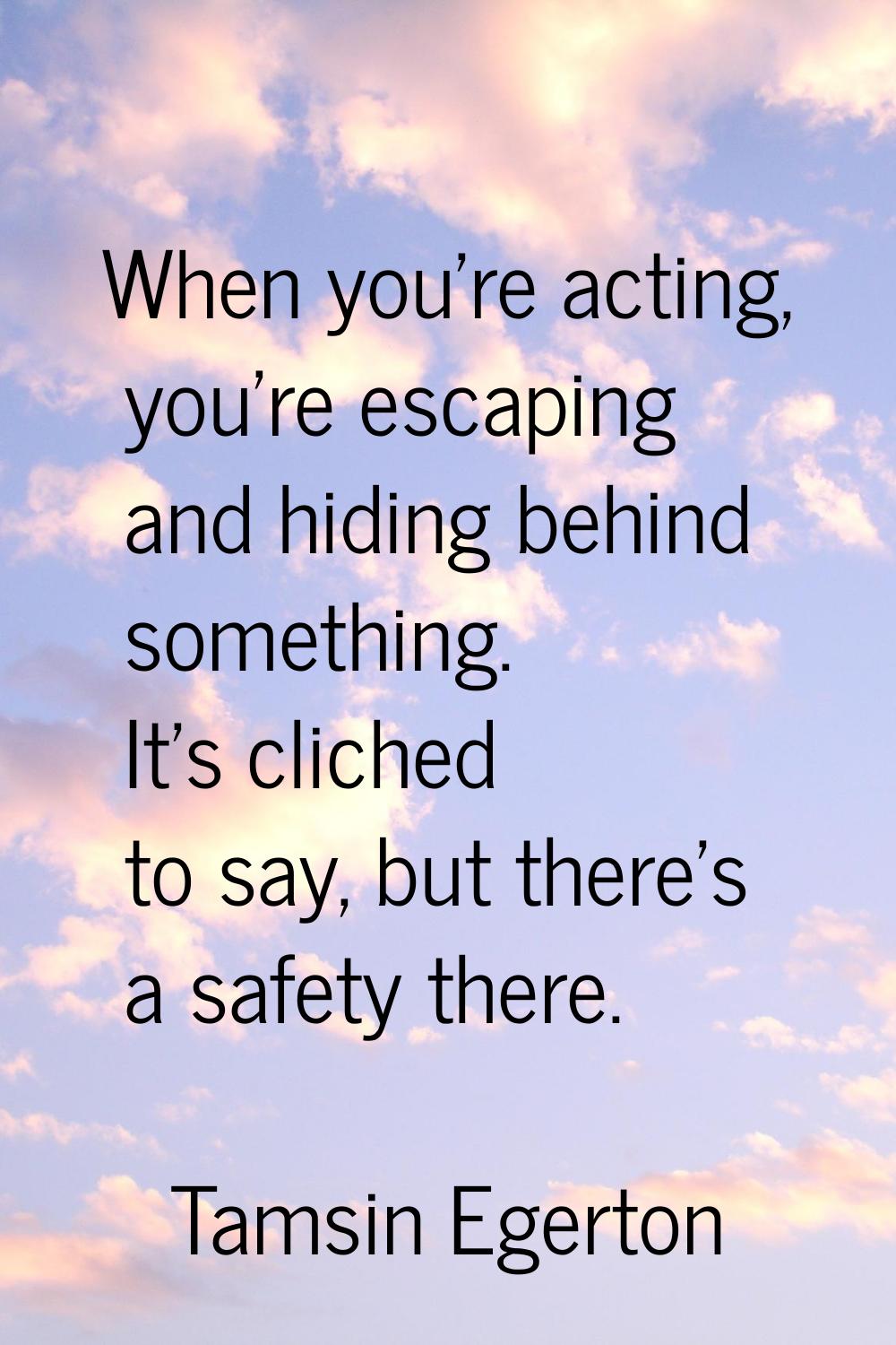 When you're acting, you're escaping and hiding behind something. It's cliched to say, but there's a