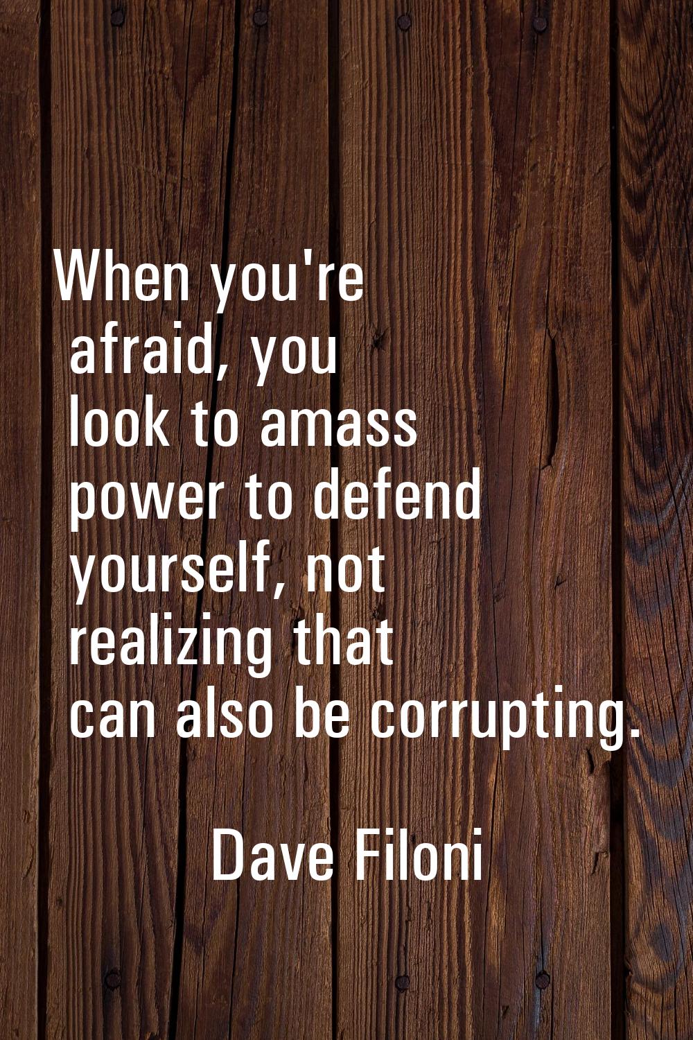 When you're afraid, you look to amass power to defend yourself, not realizing that can also be corr