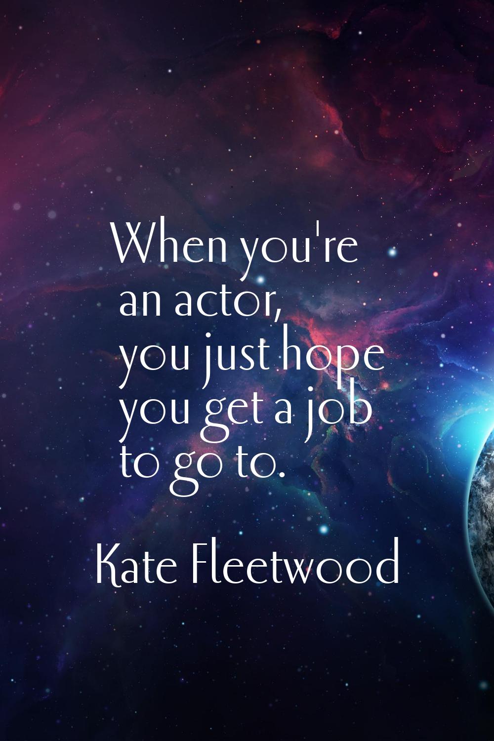 When you're an actor, you just hope you get a job to go to.