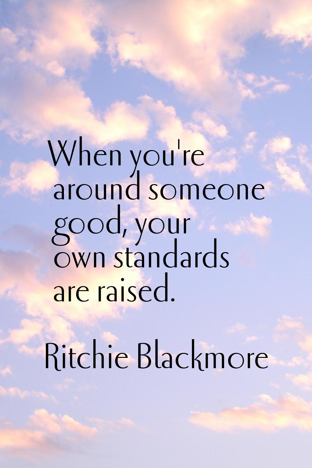When you're around someone good, your own standards are raised.