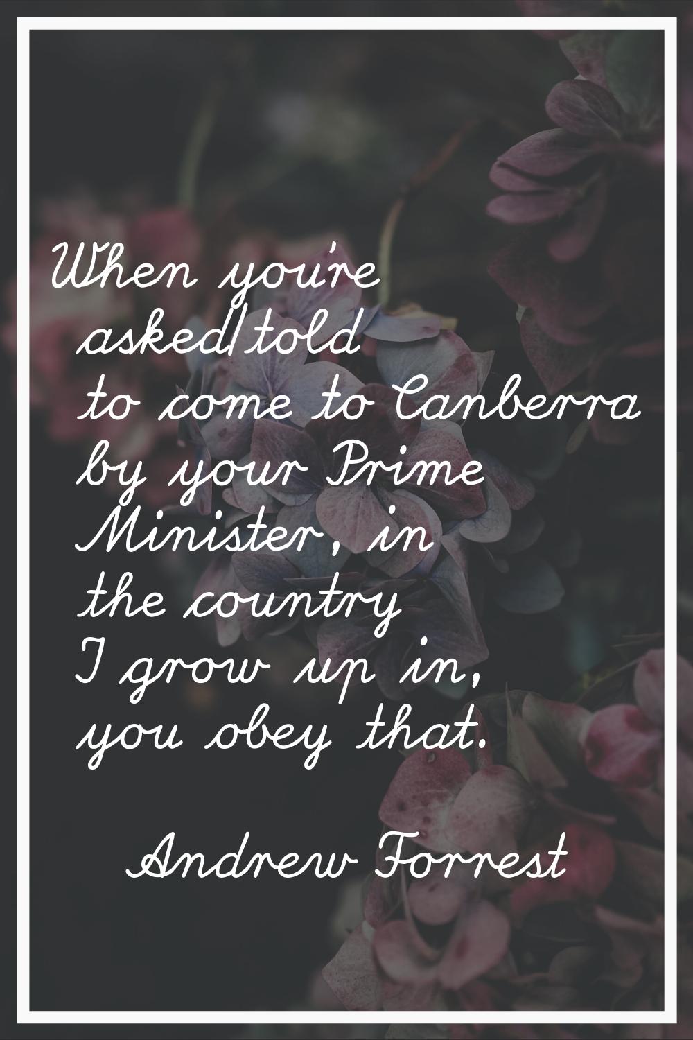 When you're asked/told to come to Canberra by your Prime Minister, in the country I grow up in, you