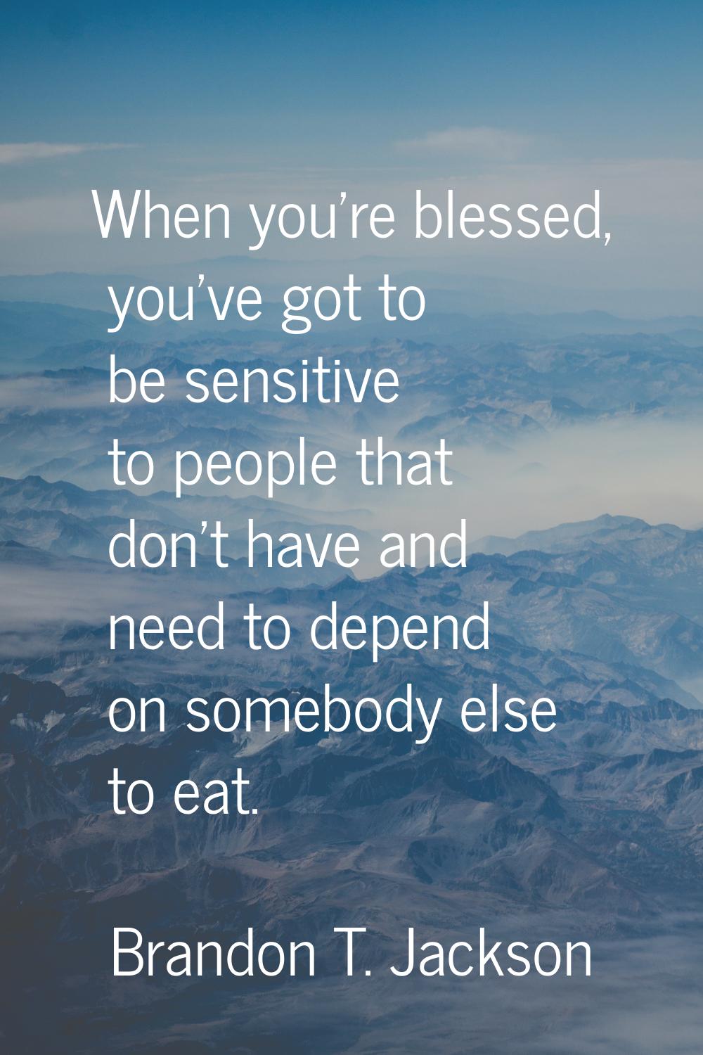 When you're blessed, you've got to be sensitive to people that don't have and need to depend on som