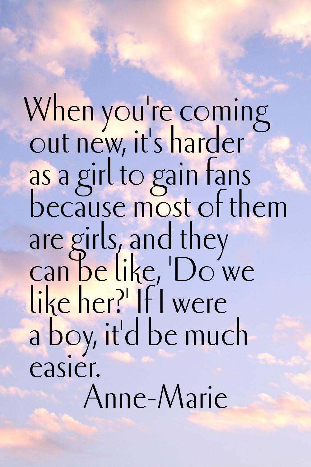 When you're coming out new, it's harder as a girl to gain fans because most of them are girls, and 