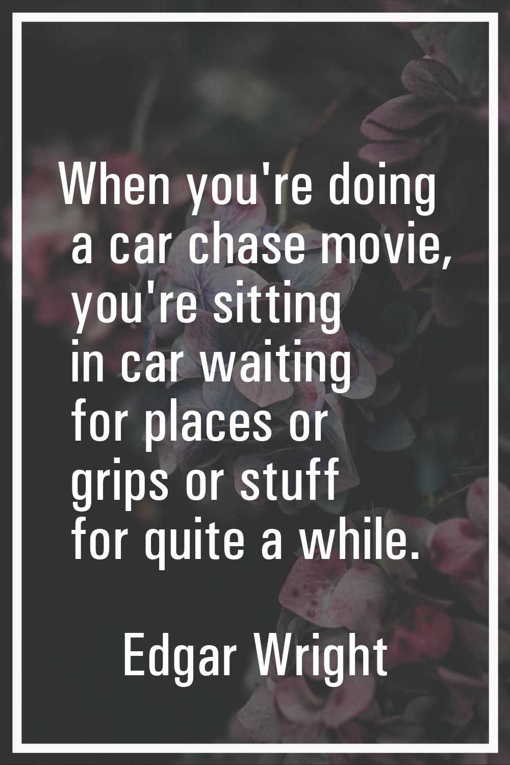 When you're doing a car chase movie, you're sitting in car waiting for places or grips or stuff for