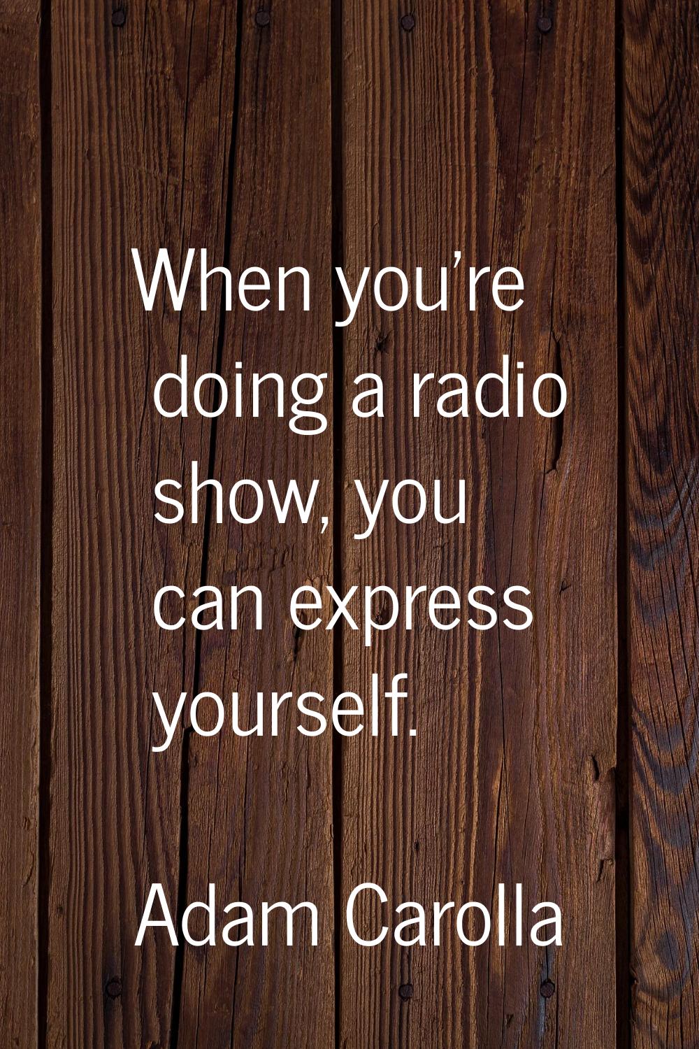 When you're doing a radio show, you can express yourself.
