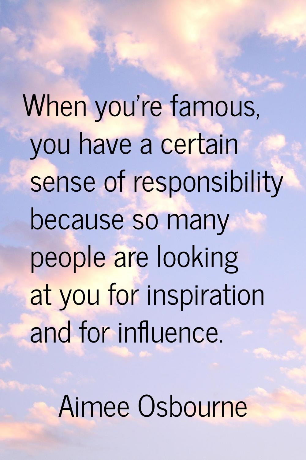 When you're famous, you have a certain sense of responsibility because so many people are looking a