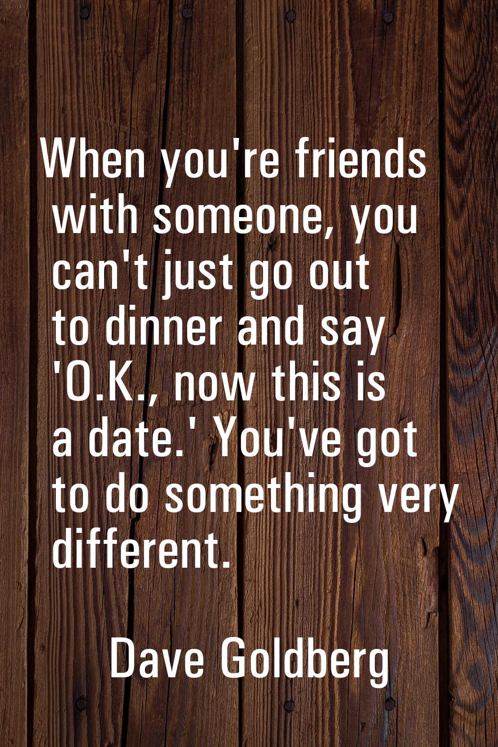 When you're friends with someone, you can't just go out to dinner and say 'O.K., now this is a date
