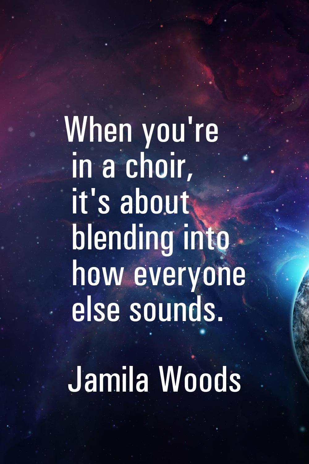 When you're in a choir, it's about blending into how everyone else sounds.