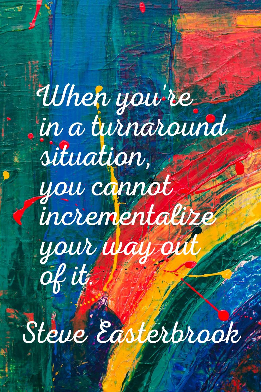 When you're in a turnaround situation, you cannot incrementalize your way out of it.