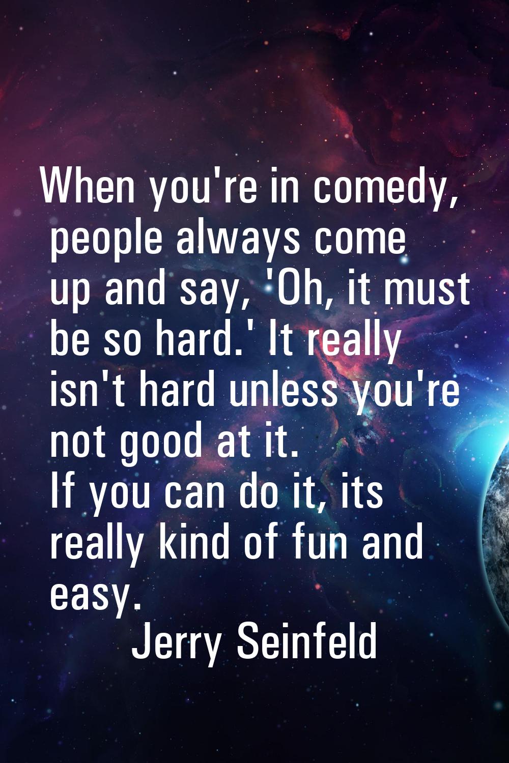 When you're in comedy, people always come up and say, 'Oh, it must be so hard.' It really isn't har