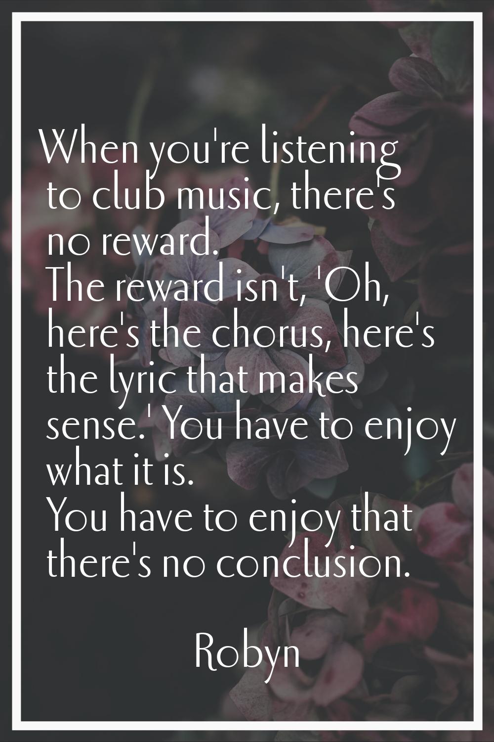 When you're listening to club music, there's no reward. The reward isn't, 'Oh, here's the chorus, h