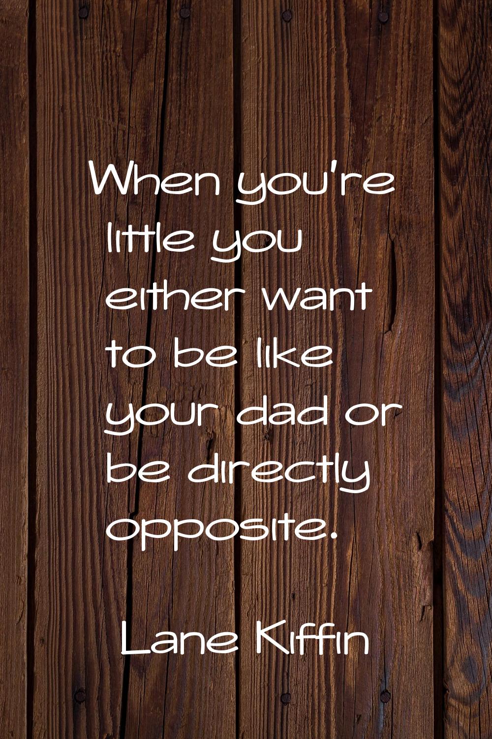 When you're little you either want to be like your dad or be directly opposite.