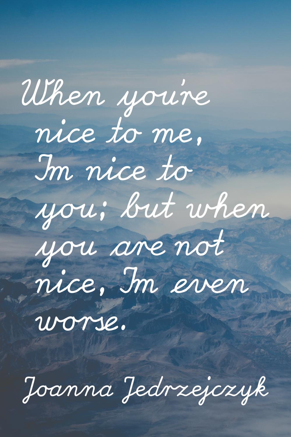 When you're nice to me, I'm nice to you; but when you are not nice, I'm even worse.