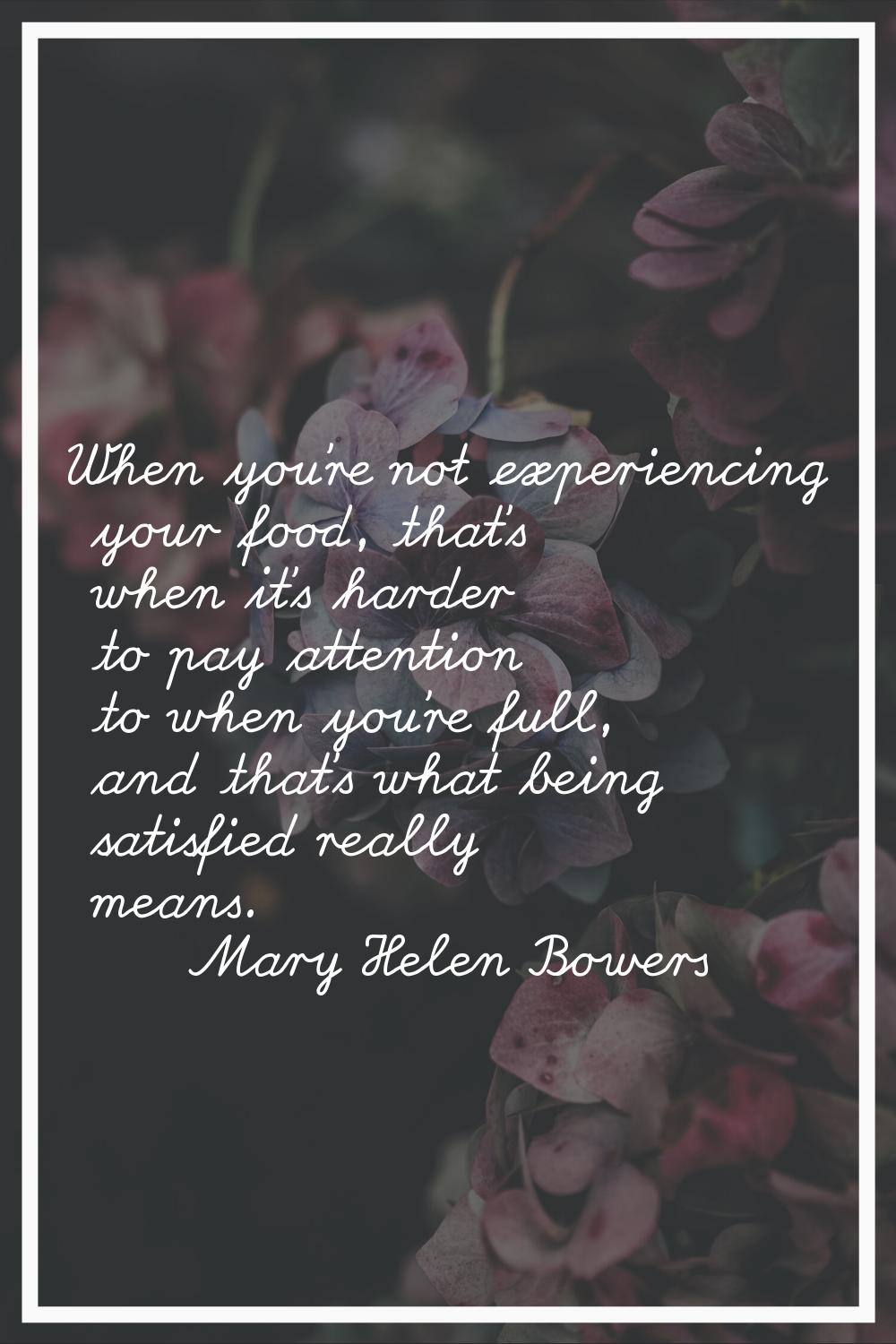 When you're not experiencing your food, that's when it's harder to pay attention to when you're ful