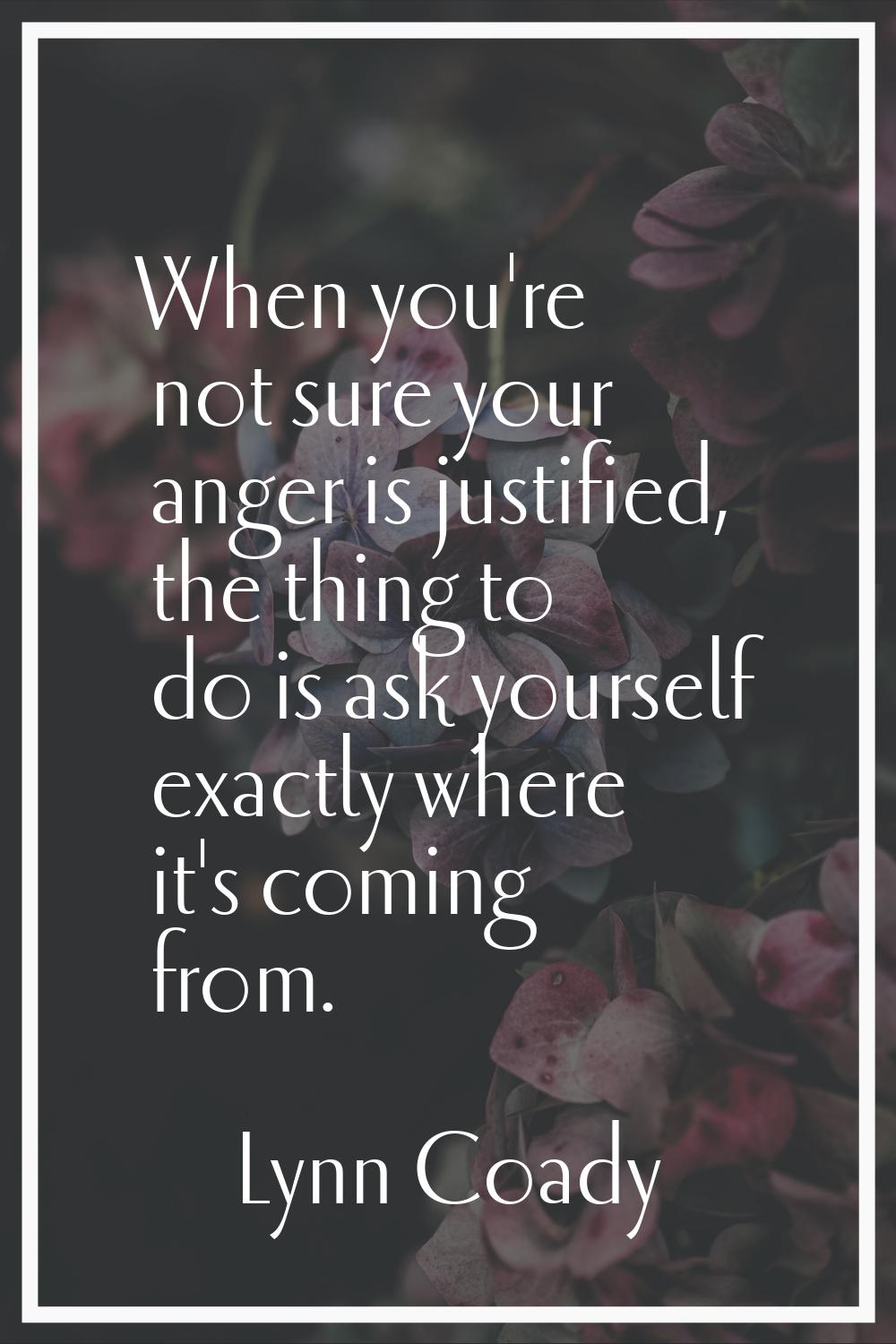 When you're not sure your anger is justified, the thing to do is ask yourself exactly where it's co