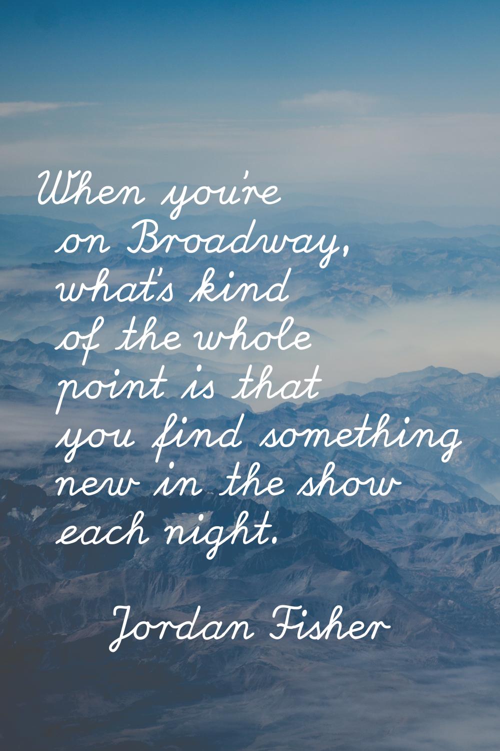 When you're on Broadway, what's kind of the whole point is that you find something new in the show 