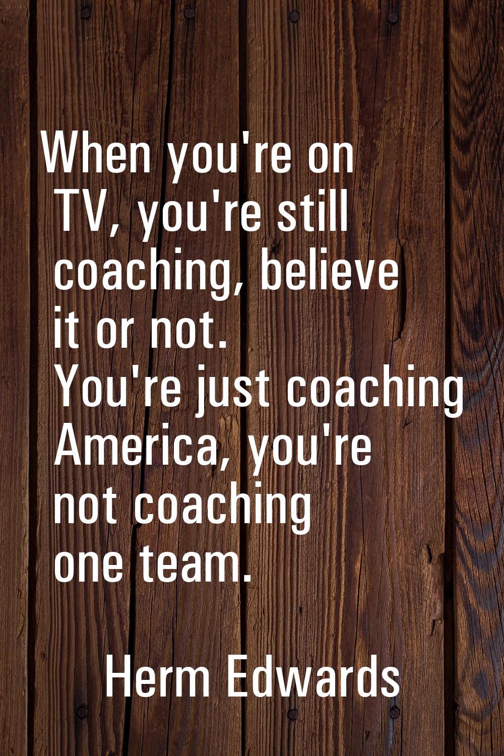 When you're on TV, you're still coaching, believe it or not. You're just coaching America, you're n