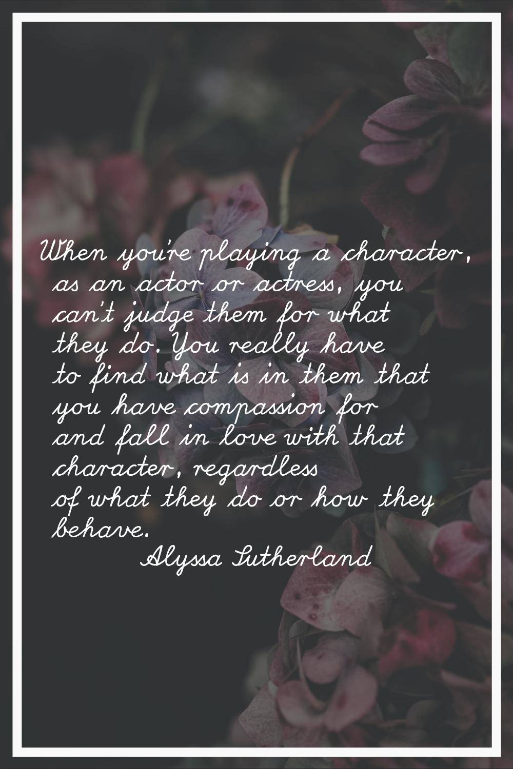 When you're playing a character, as an actor or actress, you can't judge them for what they do. You
