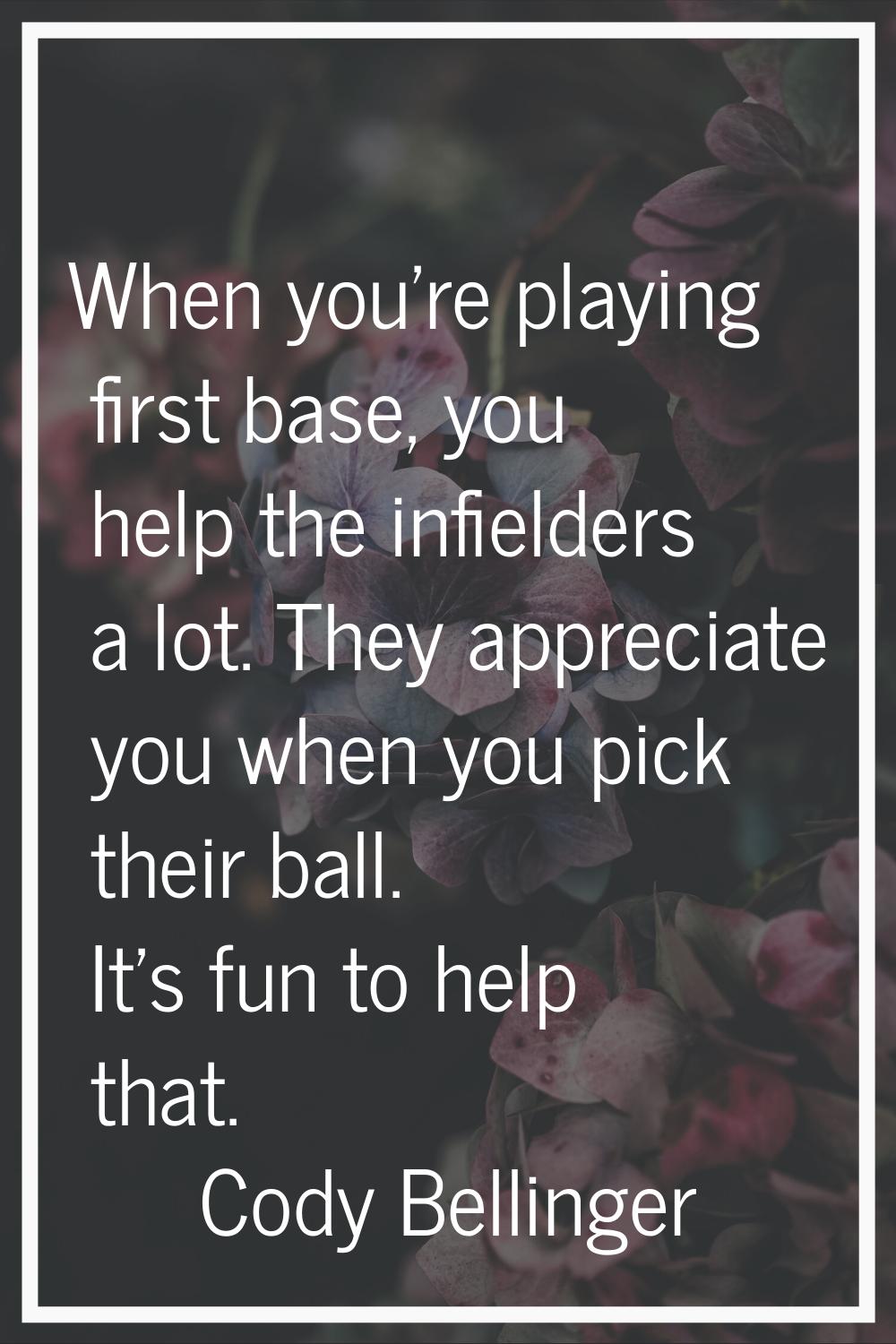 When you're playing first base, you help the infielders a lot. They appreciate you when you pick th