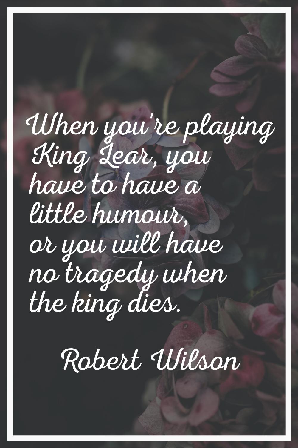When you're playing King Lear, you have to have a little humour, or you will have no tragedy when t