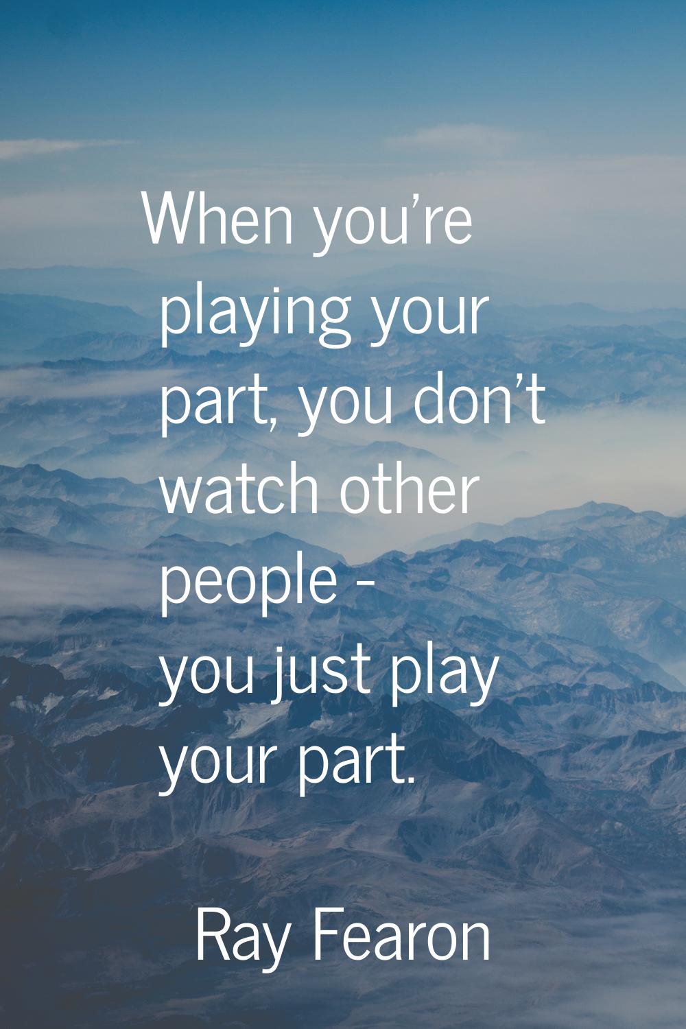 When you're playing your part, you don't watch other people - you just play your part.