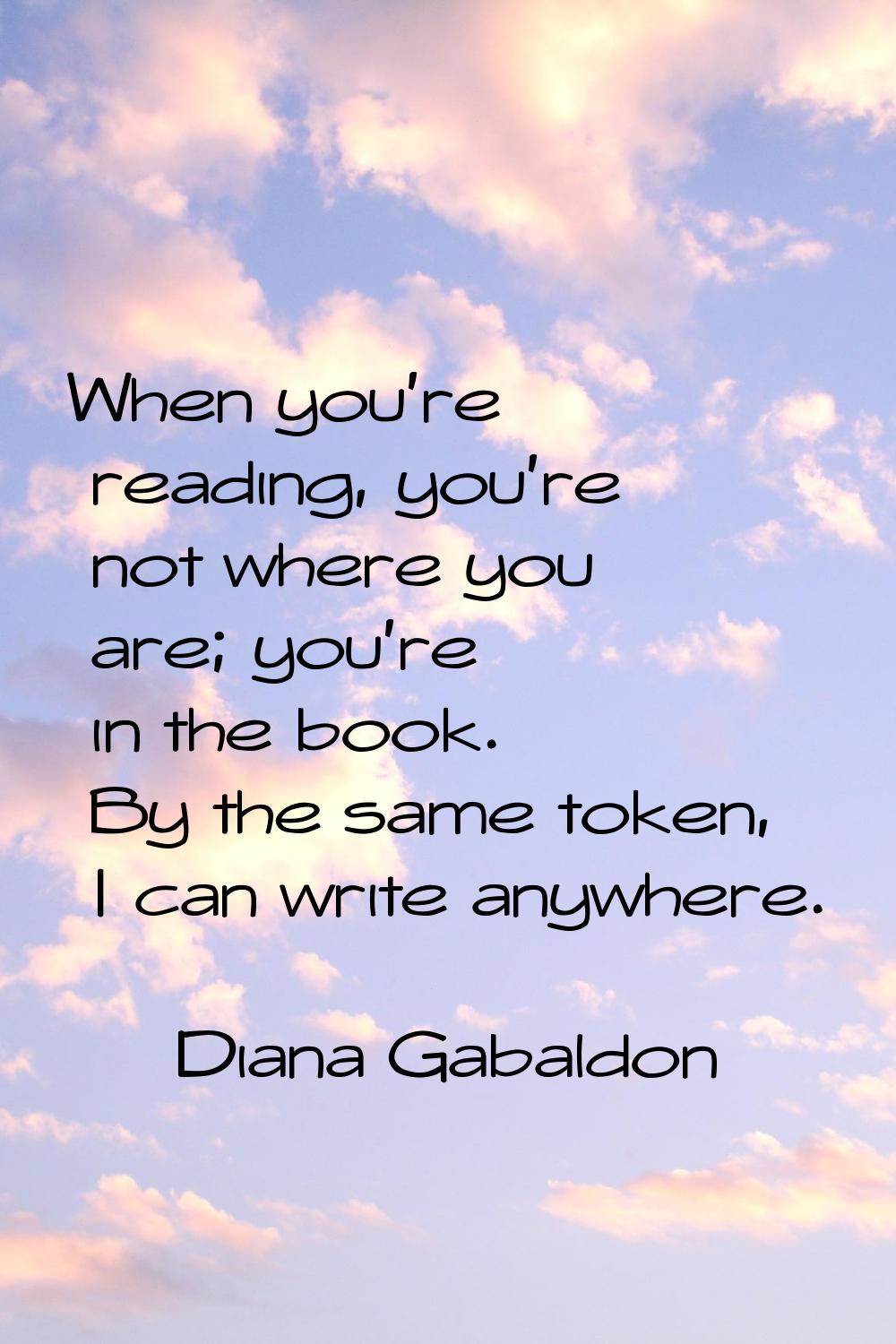 When you're reading, you're not where you are; you're in the book. By the same token, I can write a