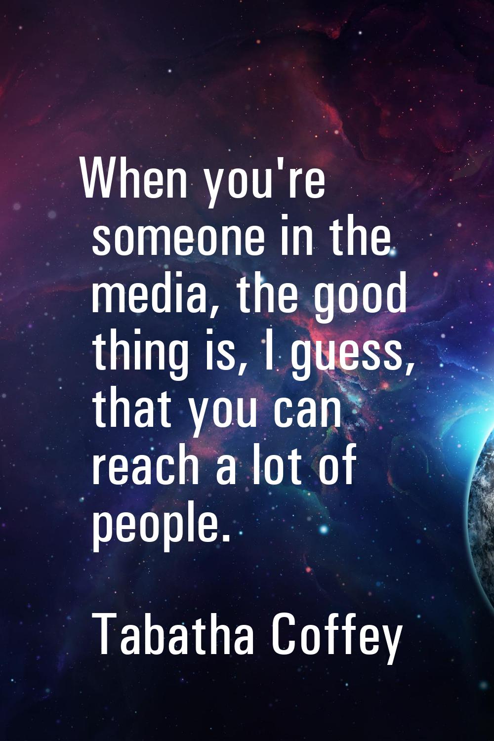When you're someone in the media, the good thing is, I guess, that you can reach a lot of people.