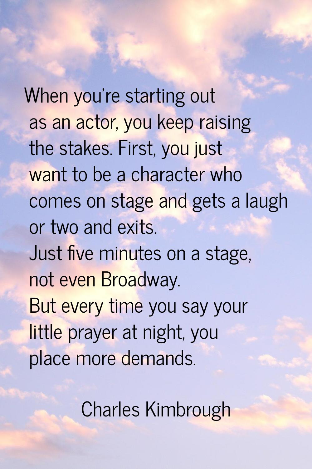 When you're starting out as an actor, you keep raising the stakes. First, you just want to be a cha