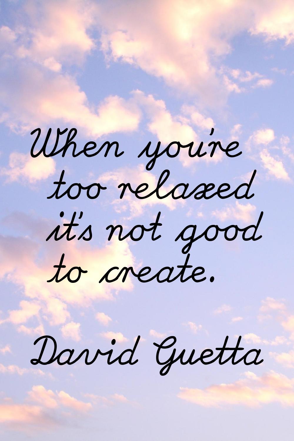 When you're too relaxed it's not good to create.