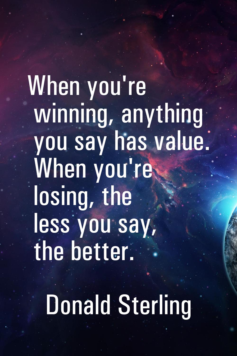 When you're winning, anything you say has value. When you're losing, the less you say, the better.