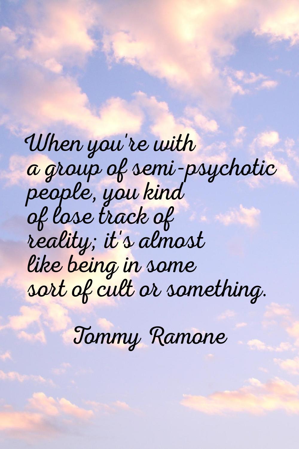 When you're with a group of semi-psychotic people, you kind of lose track of reality; it's almost l