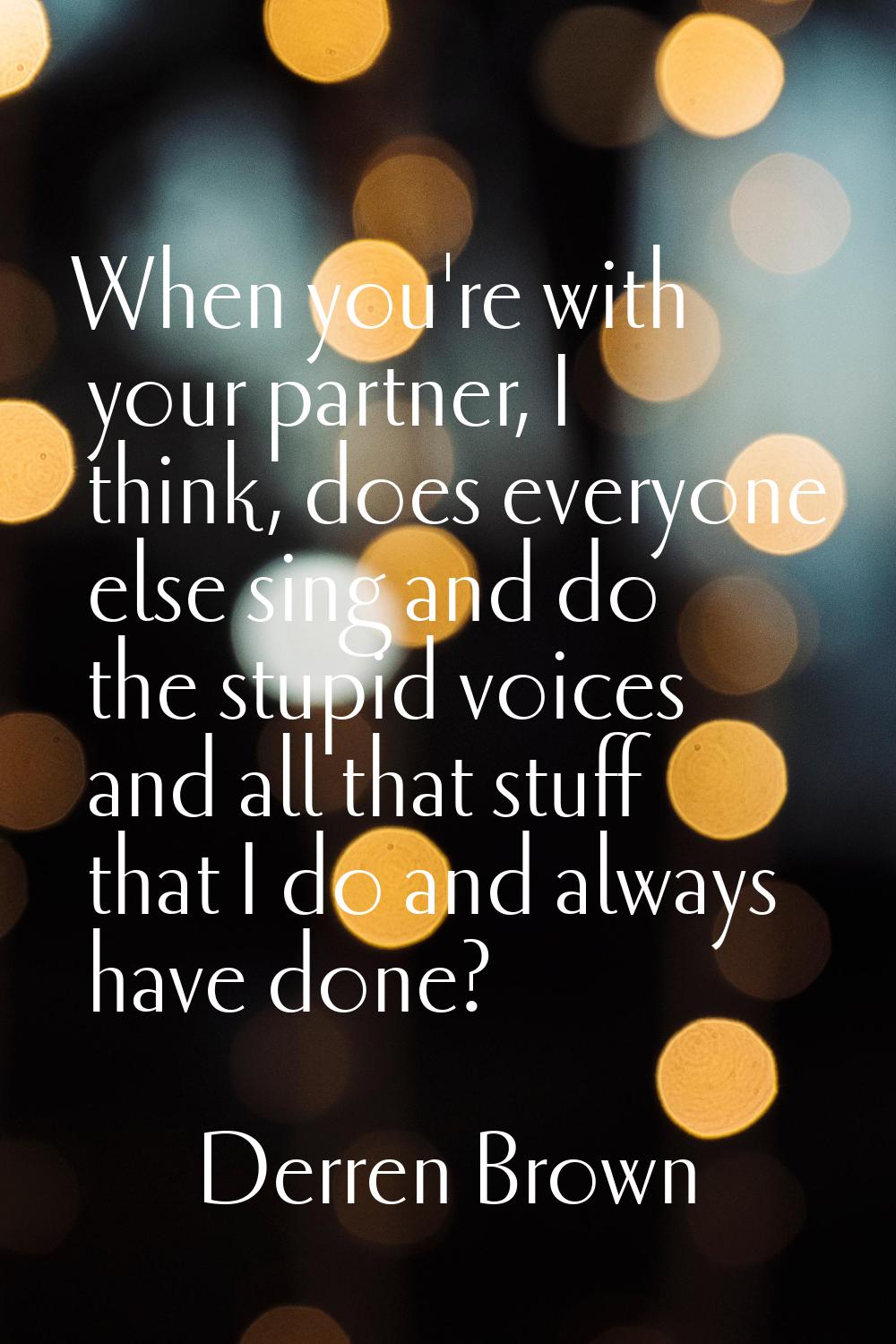 When you're with your partner, I think, does everyone else sing and do the stupid voices and all th