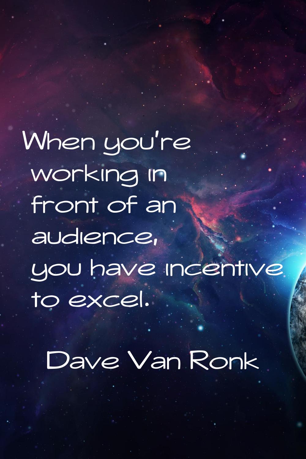 When you're working in front of an audience, you have incentive to excel.