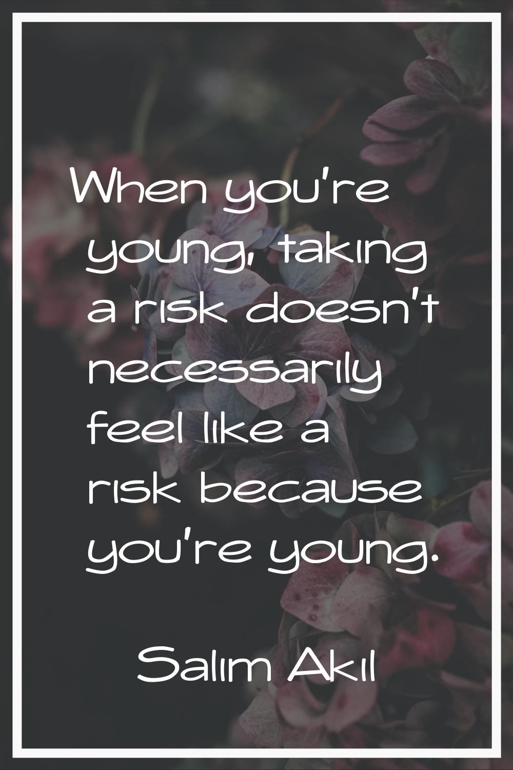 When you're young, taking a risk doesn't necessarily feel like a risk because you're young.