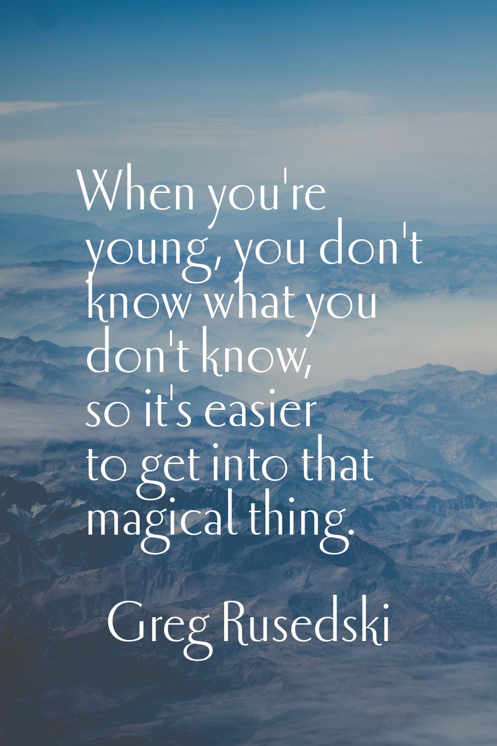 When you're young, you don't know what you don't know, so it's easier to get into that magical thin