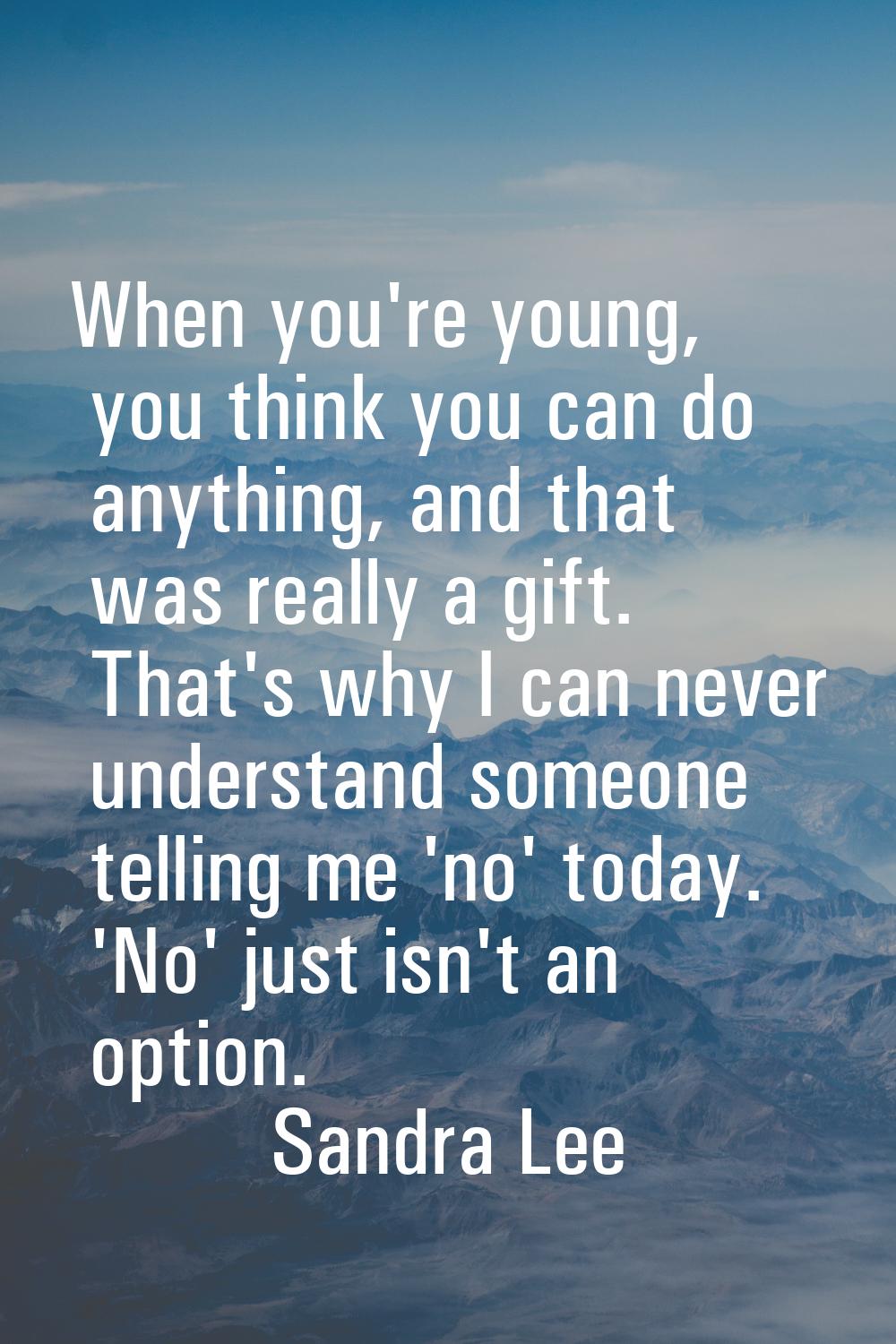 When you're young, you think you can do anything, and that was really a gift. That's why I can neve