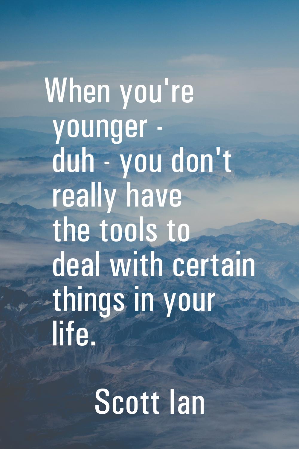 When you're younger - duh - you don't really have the tools to deal with certain things in your lif