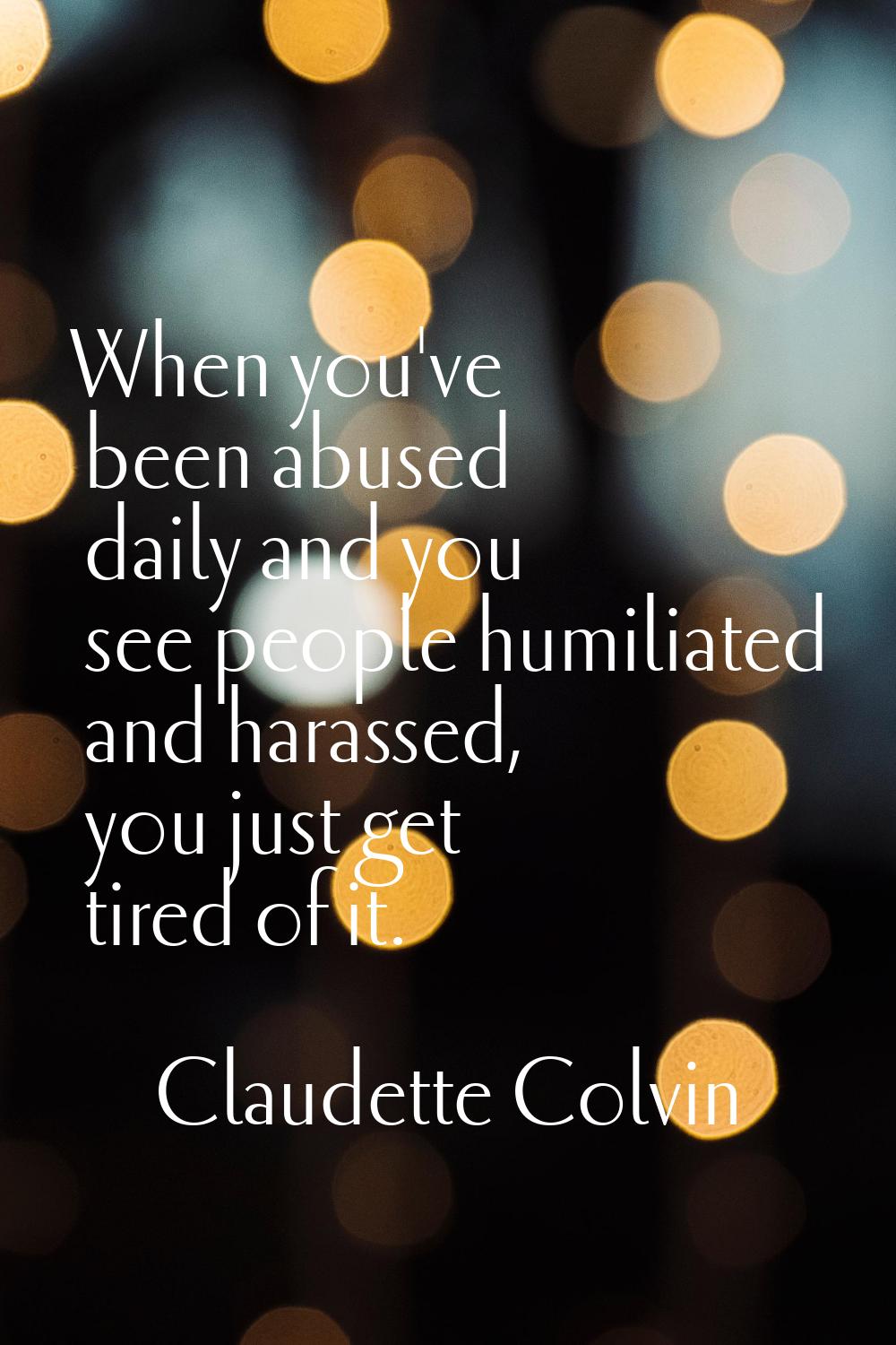When you've been abused daily and you see people humiliated and harassed, you just get tired of it.