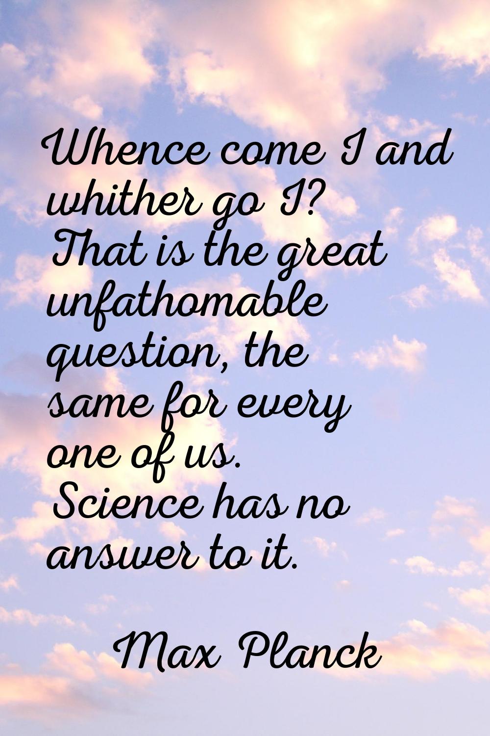 Whence come I and whither go I? That is the great unfathomable question, the same for every one of 