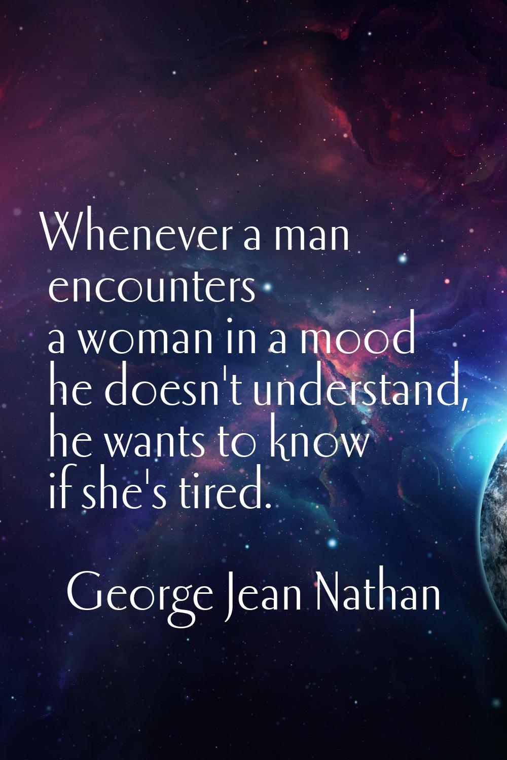 Whenever a man encounters a woman in a mood he doesn't understand, he wants to know if she's tired.