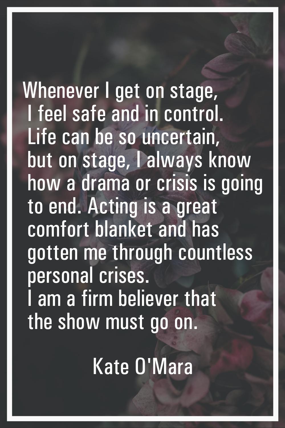 Whenever I get on stage, I feel safe and in control. Life can be so uncertain, but on stage, I alwa