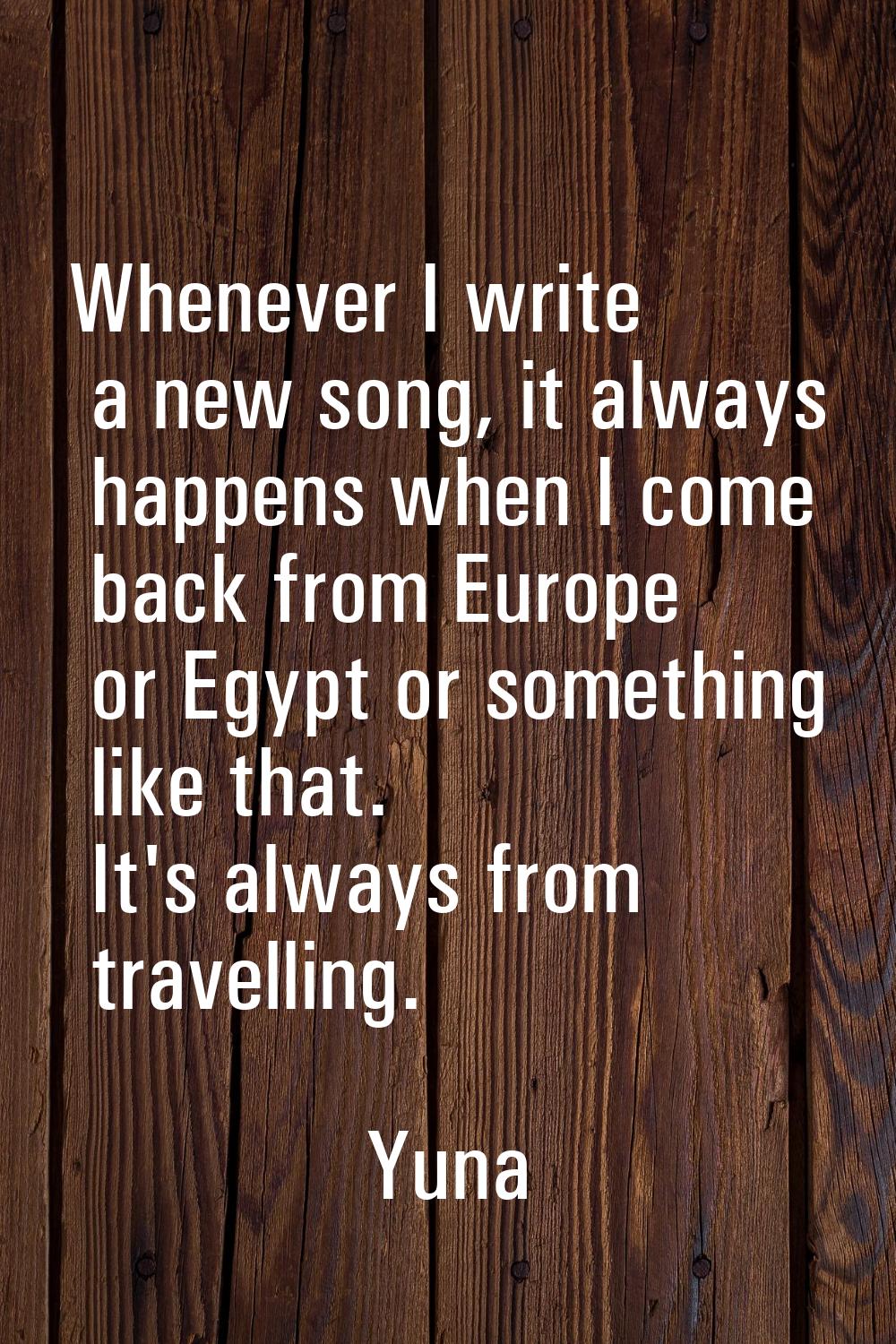 Whenever I write a new song, it always happens when I come back from Europe or Egypt or something l